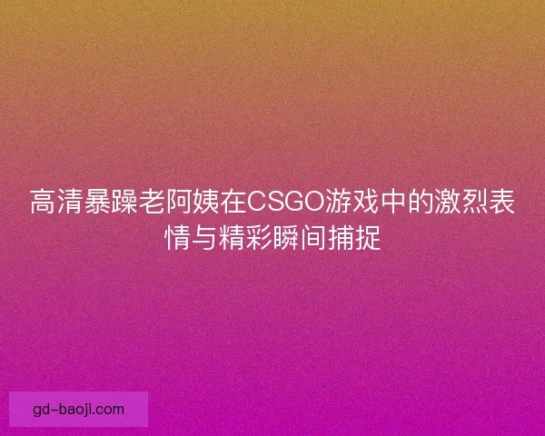 高清暴躁老阿姨在CSGO游戏中的激烈表情与精彩瞬间捕捉