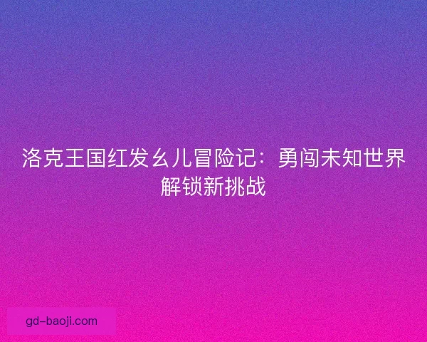 洛克王国红发幺儿冒险记：勇闯未知世界解锁新挑战