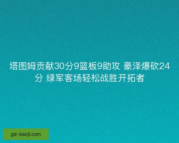 塔图姆贡献30分9篮板9助攻 豪泽爆砍24分 绿军客场轻松战胜开拓者
